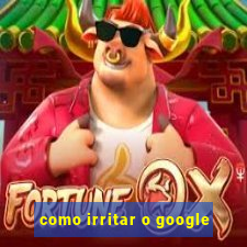 como irritar o google